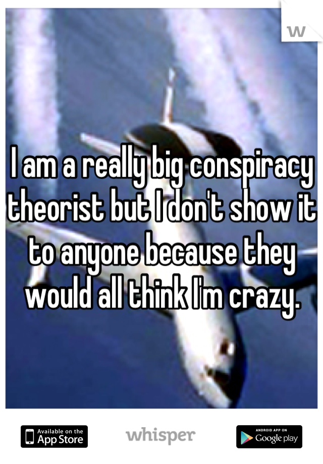 I am a really big conspiracy theorist but I don't show it to anyone because they would all think I'm crazy.