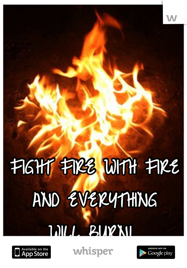 FIGHT FIRE WITH FIRE
AND EVERYTHING 
WILL BURN! 
