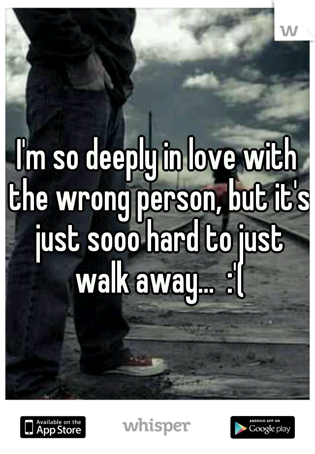 I'm so deeply in love with the wrong person, but it's just sooo hard to just walk away...  :'(