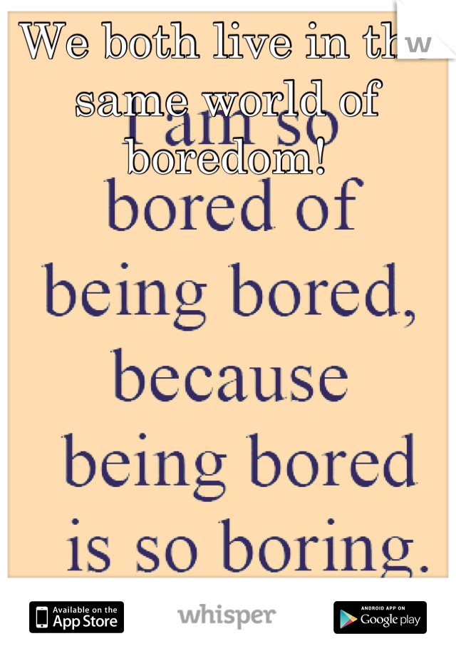We both live in the same world of boredom!