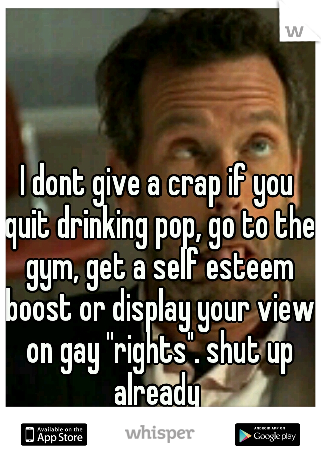 I dont give a crap if you quit drinking pop, go to the gym, get a self esteem boost or display your view on gay "rights". shut up already 