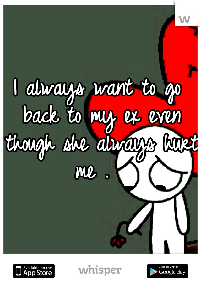 I always want to go back to my ex even though she always hurt me .  
