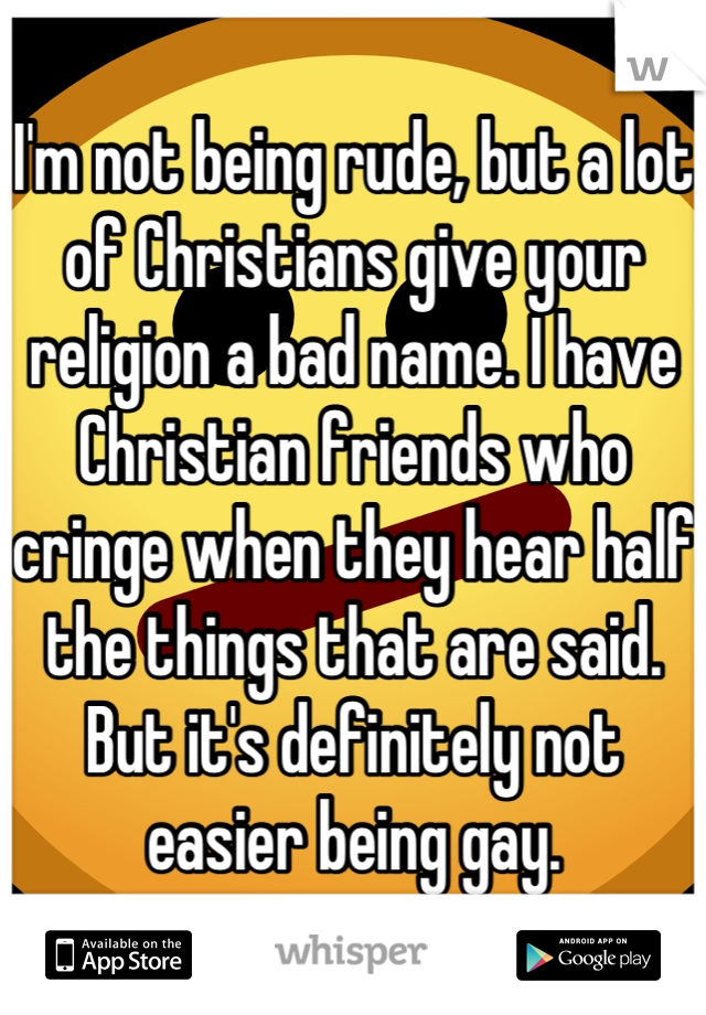I'm not being rude, but a lot of Christians give your religion a bad name. I have Christian friends who cringe when they hear half the things that are said. But it's definitely not easier being gay.