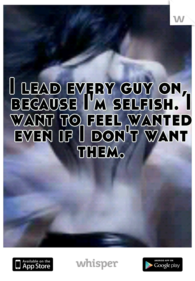 I lead every guy on, because I'm selfish. I want to feel wanted even if I don't want them.