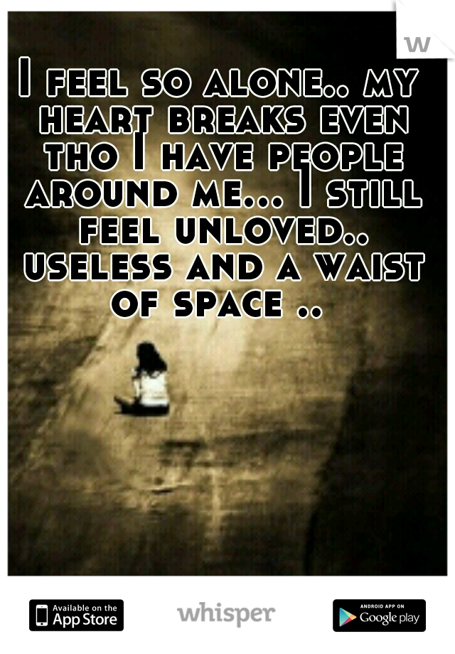 I feel so alone.. my heart breaks even tho I have people around me... I still feel unloved.. useless and a waist of space .. 
