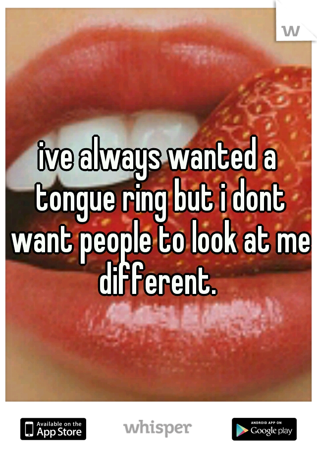 ive always wanted a tongue ring but i dont want people to look at me different. 