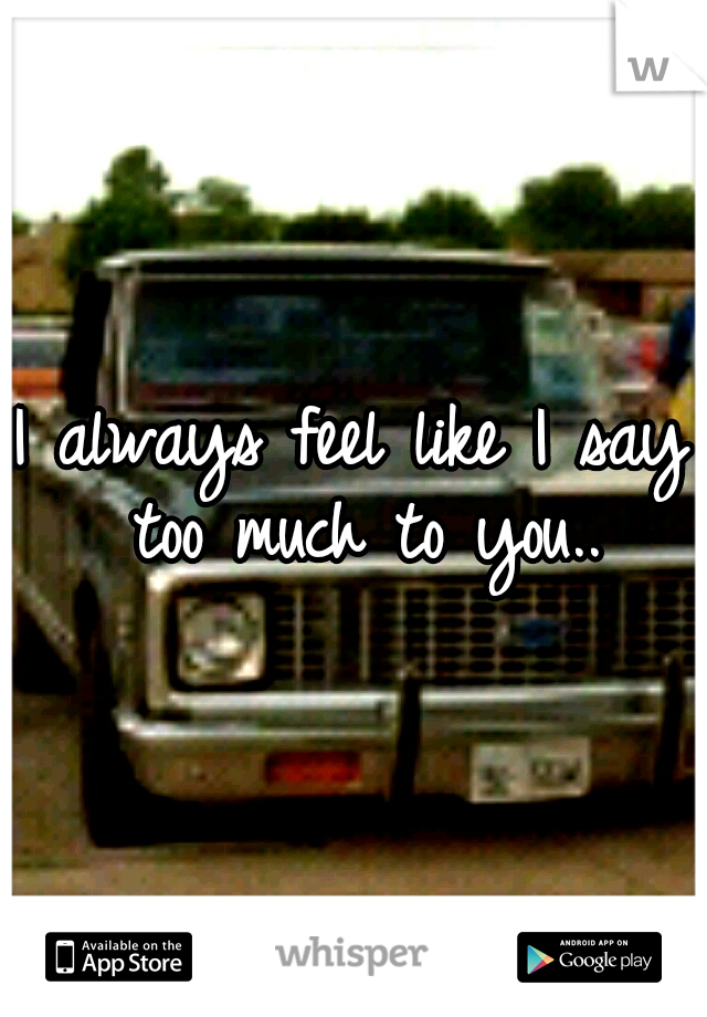 I always feel like I say too much to you..