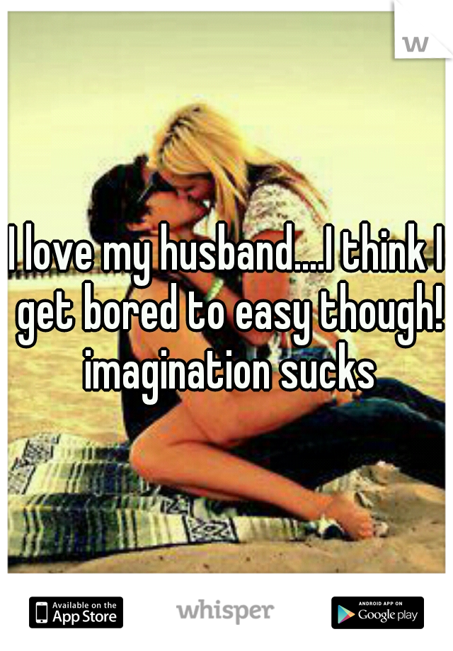 I love my husband....I think I get bored to easy though! imagination sucks