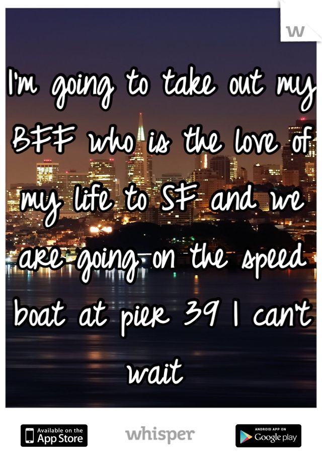 I'm going to take out my BFF who is the love of my life to SF and we are going on the speed boat at pier 39 I can't wait 