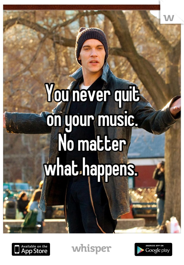 You never quit
on your music. 
No matter 
what happens. 
