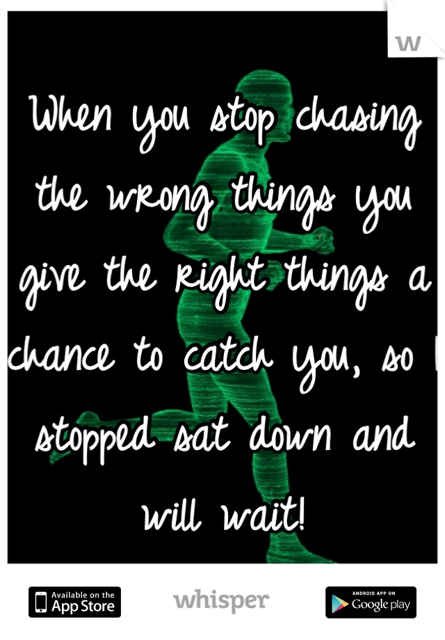 When you stop chasing the wrong things you give the right things a chance to catch you, so I stopped sat down and will wait!