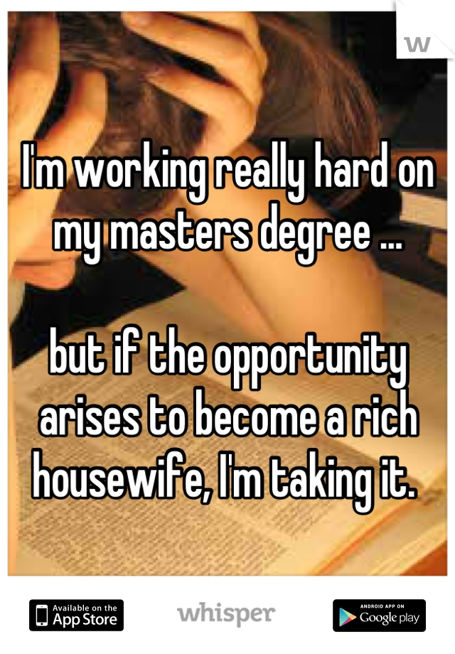 I'm working really hard on my masters degree ... 

but if the opportunity arises to become a rich housewife, I'm taking it. 