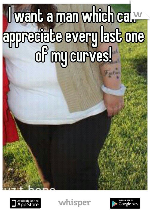 I want a man which can appreciate every last one of my curves!