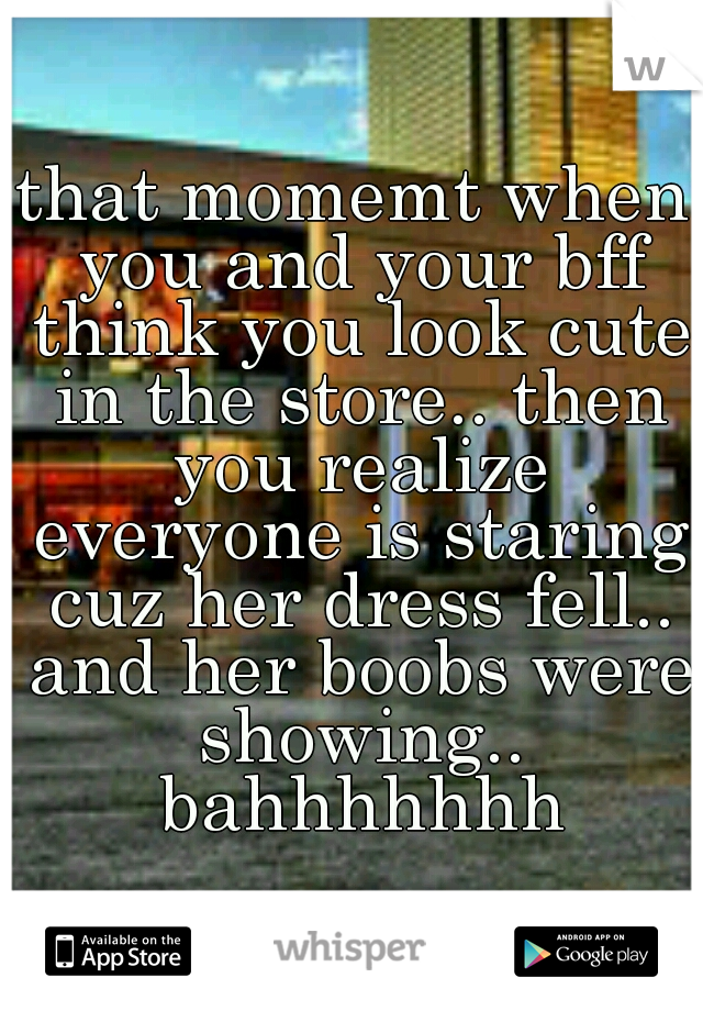 that momemt when you and your bff think you look cute in the store.. then you realize everyone is staring cuz her dress fell.. and her boobs were showing.. bahhhhhhh