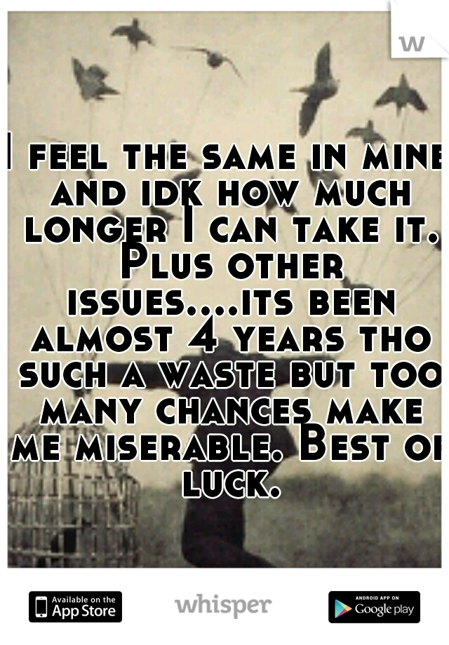 I feel the same in mine and idk how much longer I can take it. Plus other issues....its been almost 4 years tho such a waste but too many chances make me miserable. Best of luck.