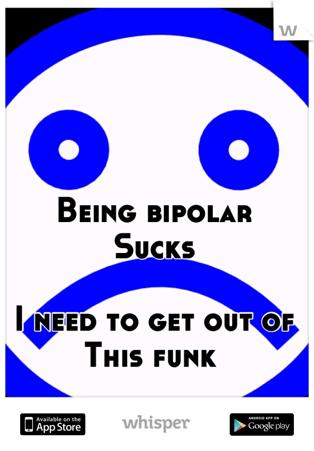 Being bipolar 
Sucks 

I need to get out of 
This funk 