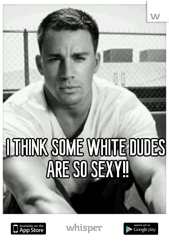 I THINK SOME WHITE DUDES ARE SO SEXY!!