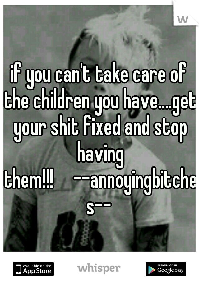 if you can't take care of the children you have....get your shit fixed and stop having them!!!

--annoyingbitches--