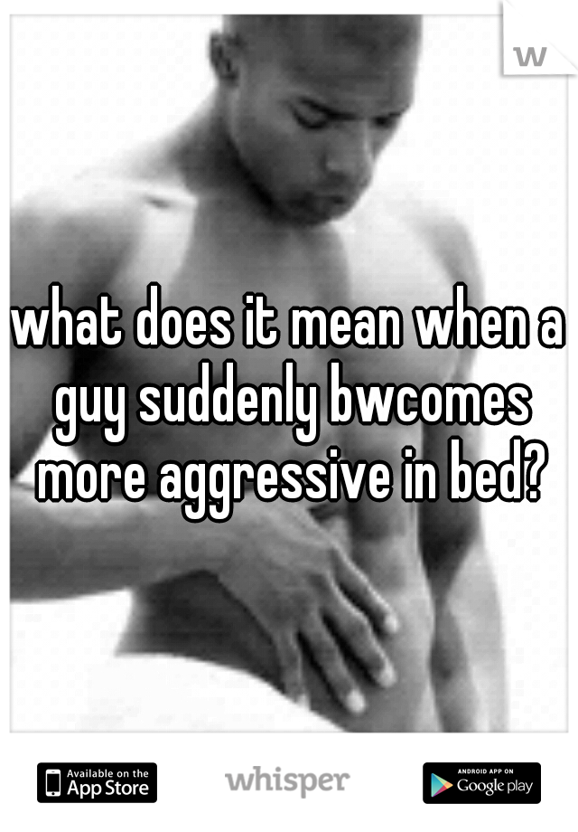 what does it mean when a guy suddenly bwcomes more aggressive in bed?