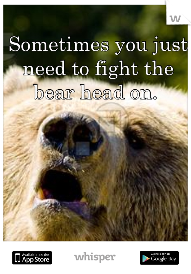 Sometimes you just need to fight the bear head on. 