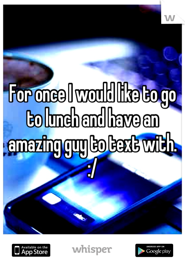 For once I would like to go to lunch and have an amazing guy to text with. :/