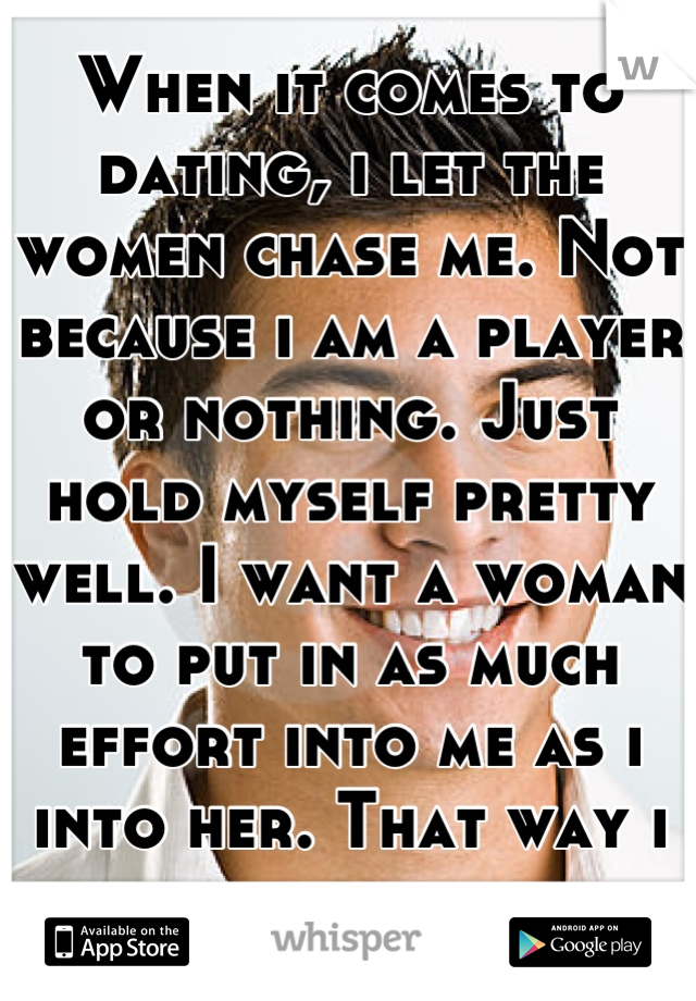 When it comes to dating, i let the women chase me. Not because i am a player or nothing. Just hold myself pretty well. I want a woman to put in as much effort into me as i into her. That way i know. 