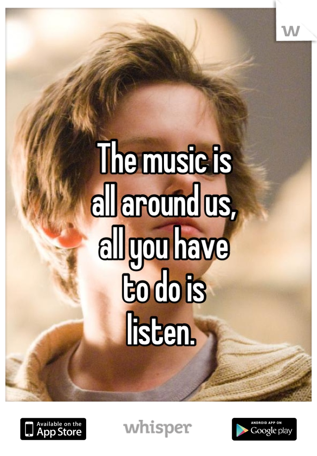 The music is
all around us,
all you have 
to do is
listen. 