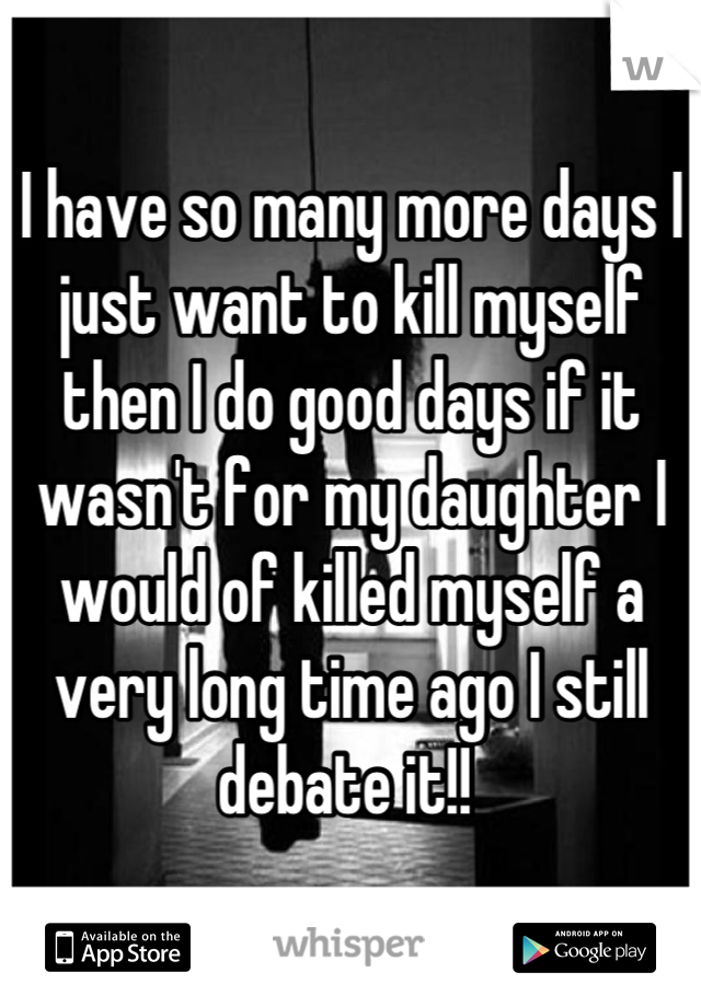 I have so many more days I just want to kill myself then I do good days if it wasn't for my daughter I would of killed myself a very long time ago I still debate it!! 