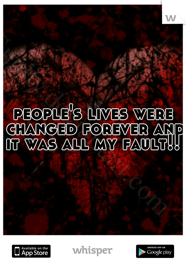 people's lives were changed forever and it was all my fault!! 