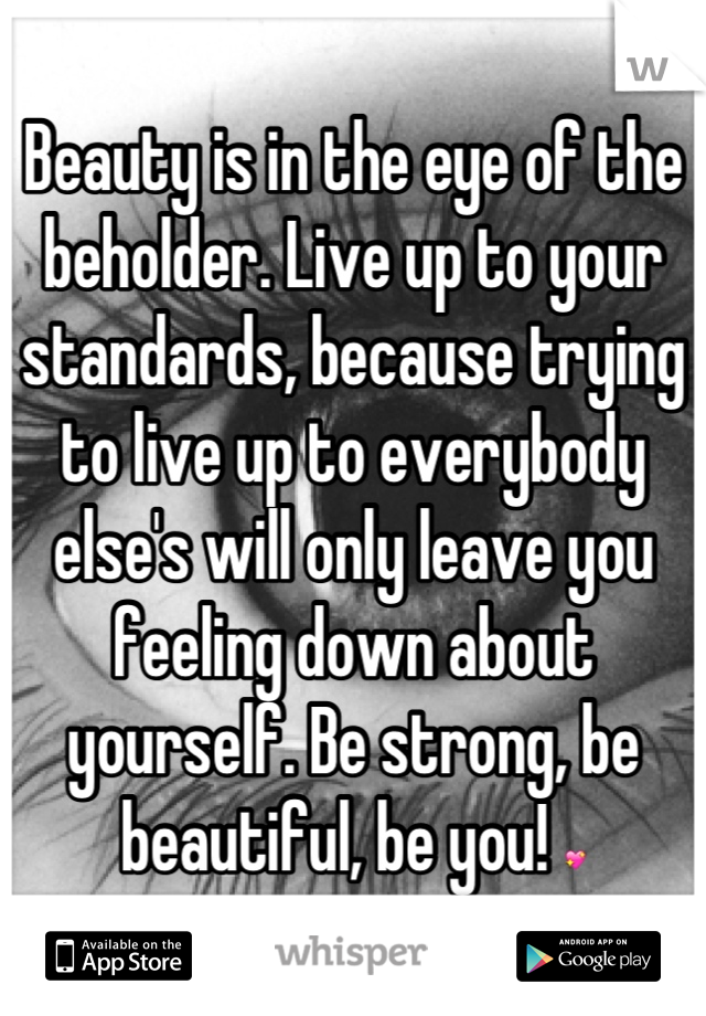 Beauty is in the eye of the beholder. Live up to your standards, because trying to live up to everybody else's will only leave you feeling down about yourself. Be strong, be beautiful, be you! 💖