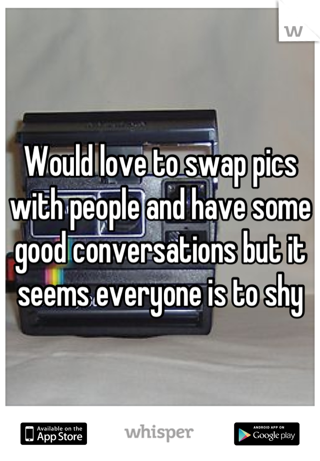 Would love to swap pics with people and have some good conversations but it seems everyone is to shy