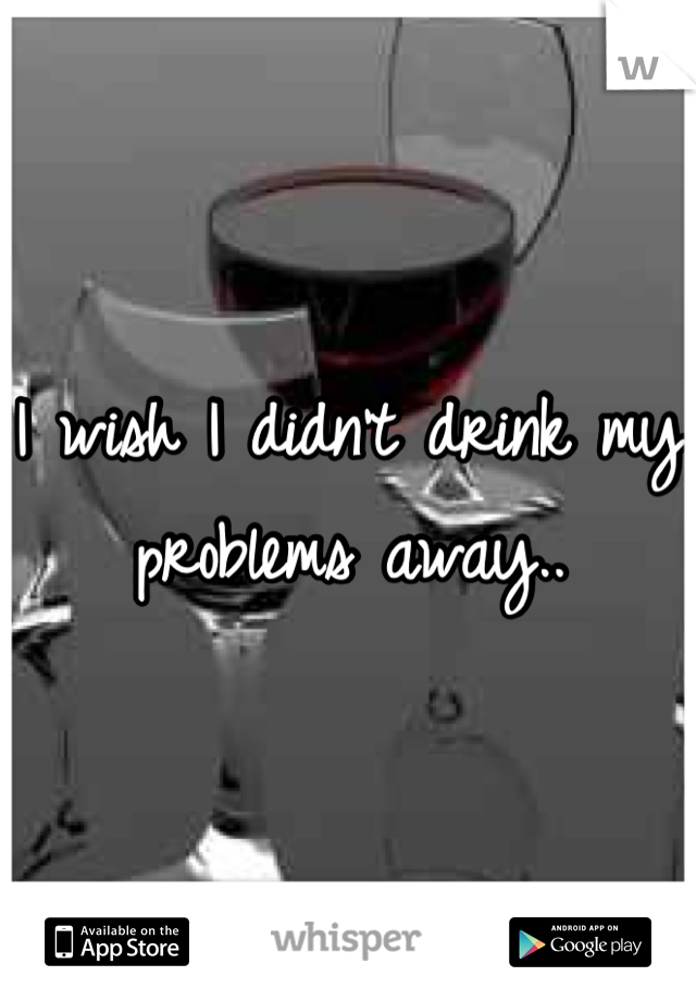 I wish I didn't drink my problems away..