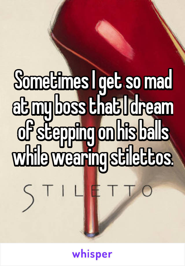 Sometimes I get so mad at my boss that I dream of stepping on his balls while wearing stilettos. 