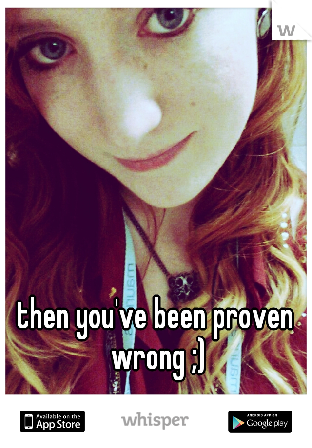 then you've been proven wrong ;)