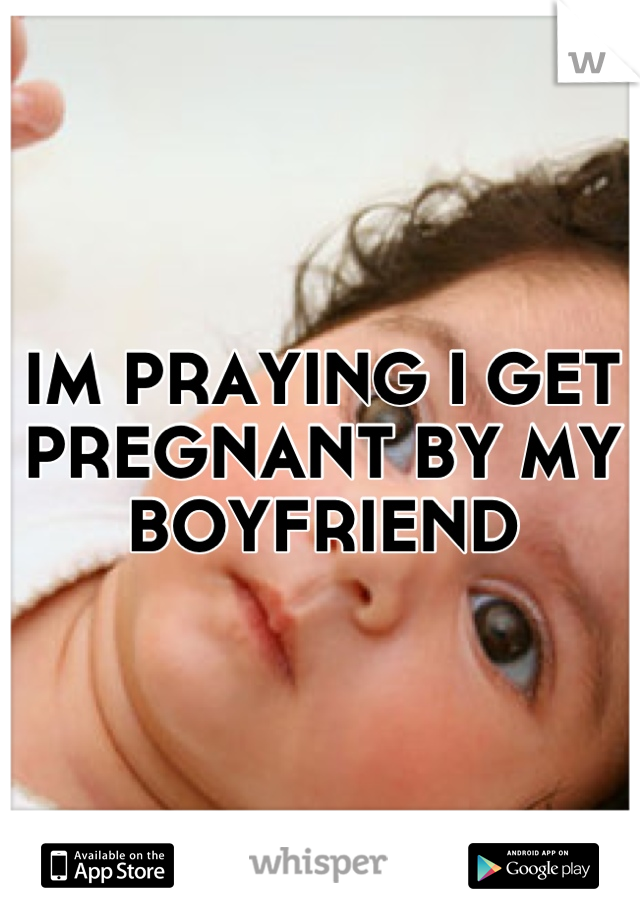 IM PRAYING I GET PREGNANT BY MY BOYFRIEND