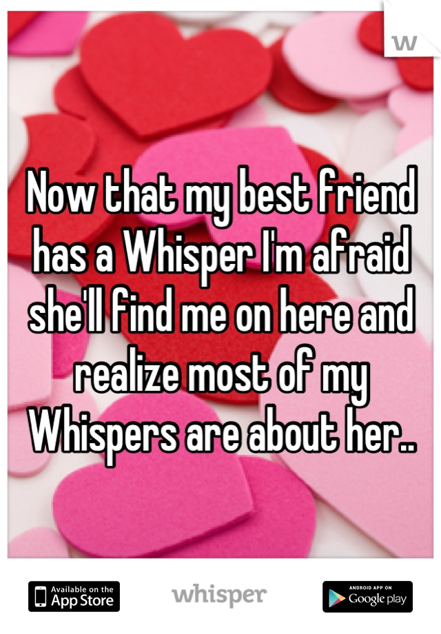 Now that my best friend has a Whisper I'm afraid she'll find me on here and realize most of my Whispers are about her..