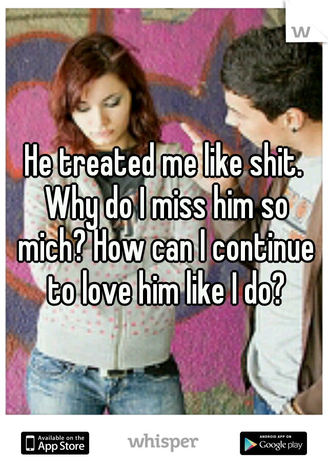 He treated me like shit. Why do I miss him so mich? How can I continue to love him like I do?