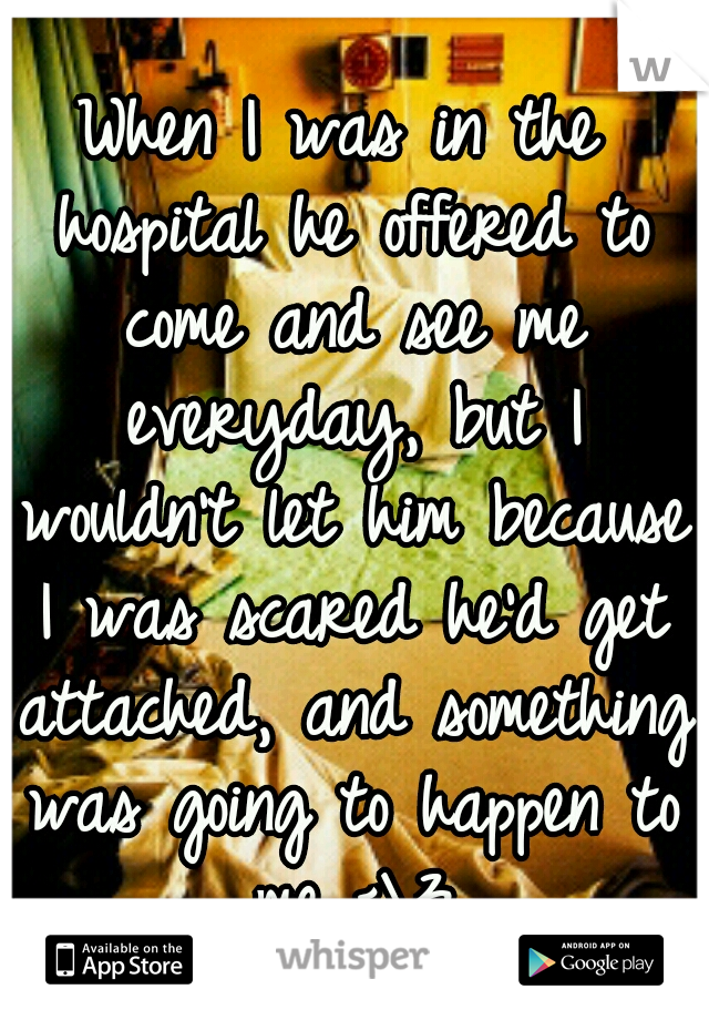 When I was in the hospital he offered to come and see me everyday, but I wouldn't let him because I was scared he'd get attached, and something was going to happen to me <\3