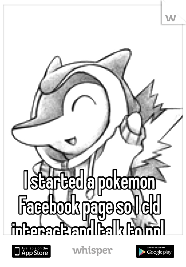 I started a pokemon Facebook page so I cld interact and talk to ppl.