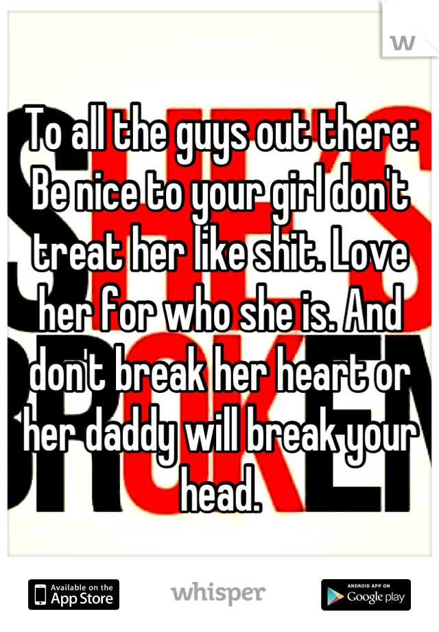 To all the guys out there:
Be nice to your girl don't treat her like shit. Love her for who she is. And don't break her heart or her daddy will break your head.