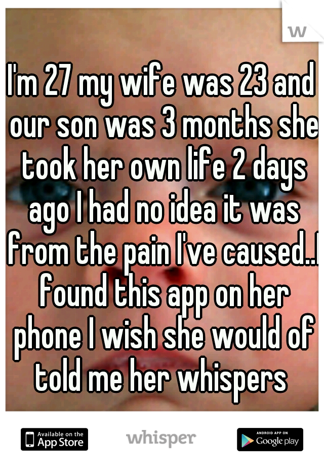 I'm 27 my wife was 23 and our son was 3 months she took her own life 2 days ago I had no idea it was from the pain I've caused..I found this app on her phone I wish she would of told me her whispers 