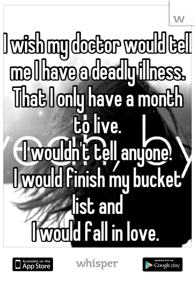 I wish my doctor would tell 
me I have a deadly illness. 
That I only have a month 
to live. 
I wouldn't tell anyone. 
I would finish my bucket list and 
I would fall in love. 
