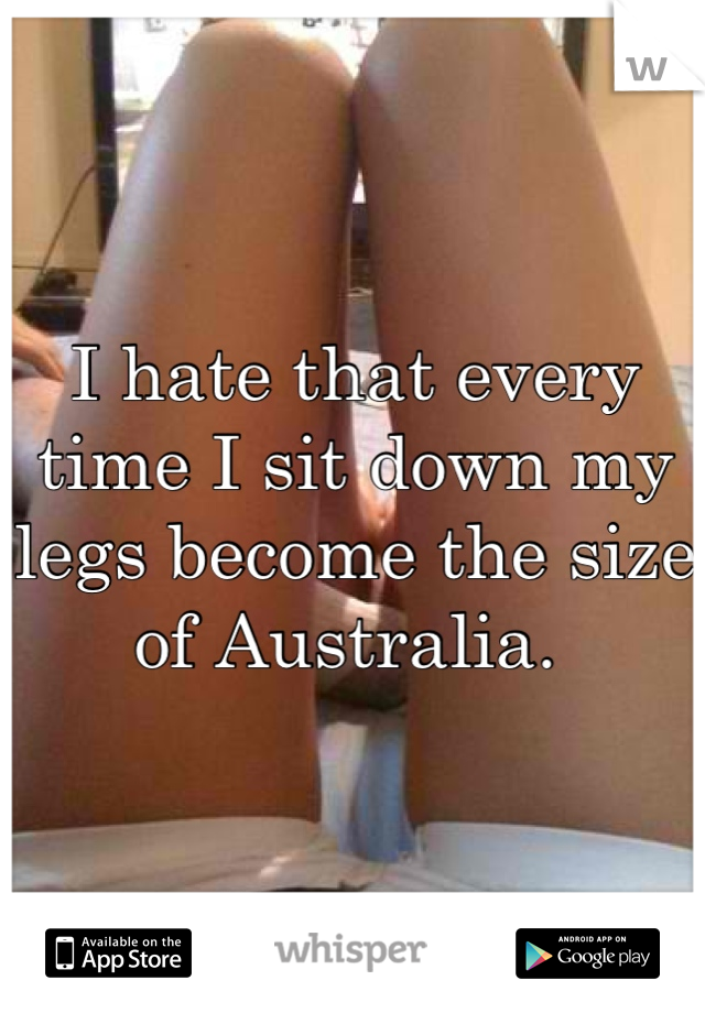 I hate that every time I sit down my legs become the size of Australia. 