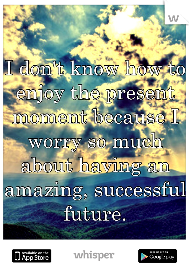 I don't know how to enjoy the present moment because I worry so much about having an amazing, successful future.