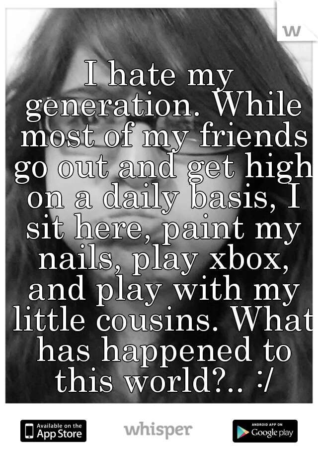 I hate my generation. While most of my friends go out and get high on a daily basis, I sit here, paint my nails, play xbox, and play with my little cousins. What has happened to this world?.. :/