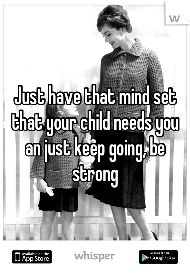 Just have that mind set that your child needs you an just keep going, be strong