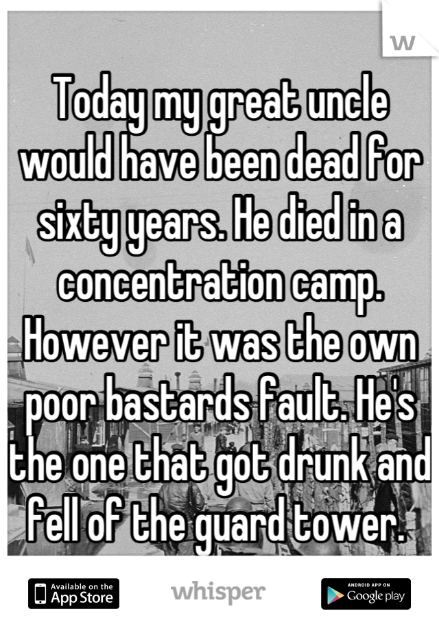 Today my great uncle would have been dead for sixty years. He died in a concentration camp. However it was the own poor bastards fault. He's the one that got drunk and fell of the guard tower. 