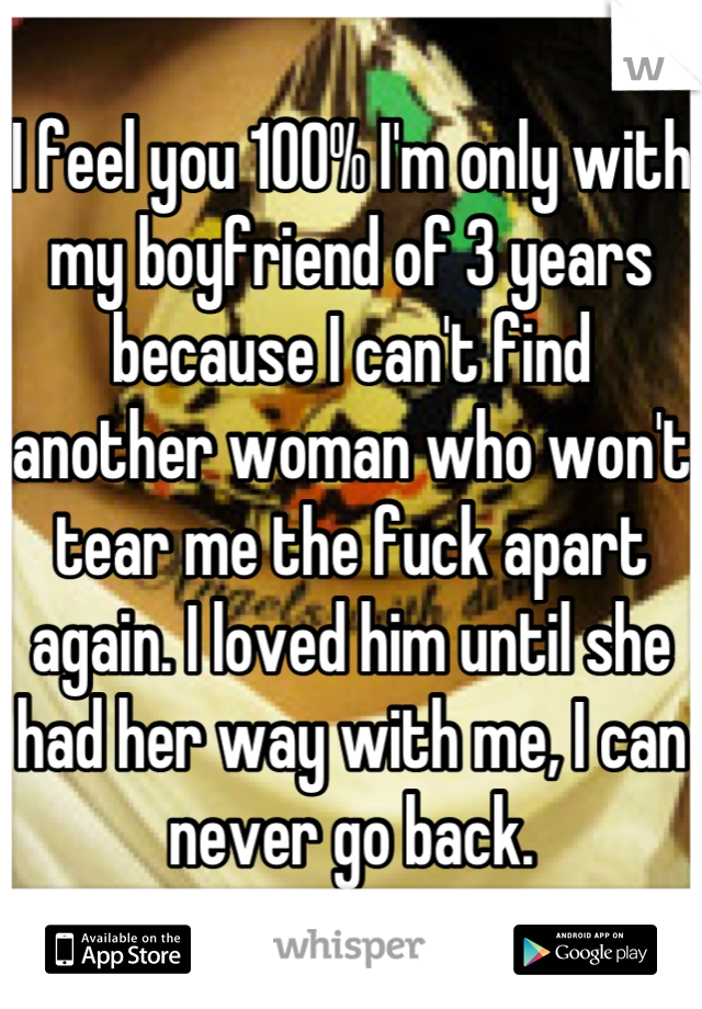 I feel you 100% I'm only with my boyfriend of 3 years because I can't find another woman who won't tear me the fuck apart again. I loved him until she had her way with me, I can never go back.
