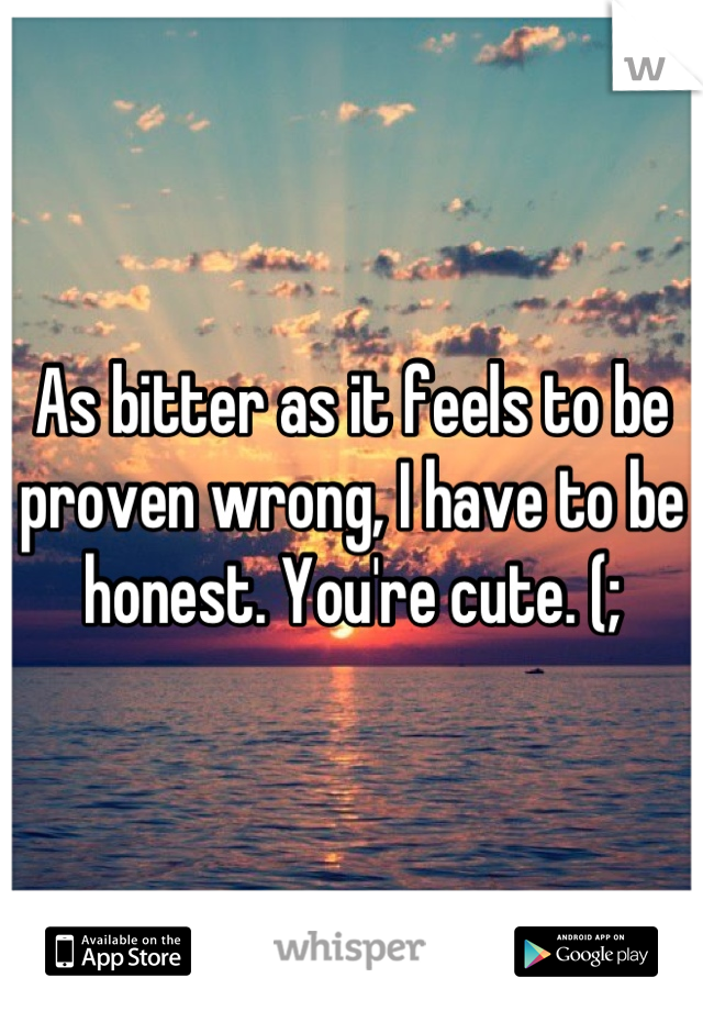 As bitter as it feels to be proven wrong, I have to be honest. You're cute. (;