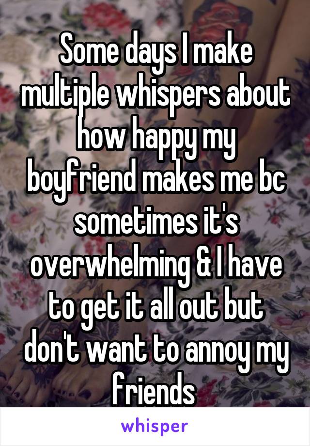 Some days I make multiple whispers about how happy my boyfriend makes me bc sometimes it's overwhelming & I have to get it all out but don't want to annoy my friends 